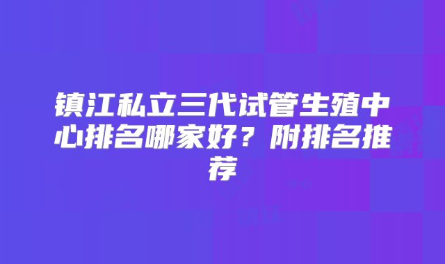 镇江私立三代试管生殖中心排名哪家好？附排名推荐