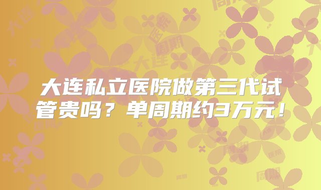 大连私立医院做第三代试管贵吗？单周期约3万元！