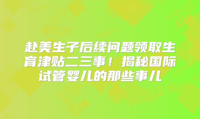 赴美生子后续问题领取生育津贴二三事！揭秘国际试管婴儿的那些事儿