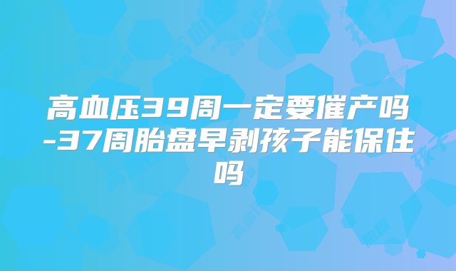 高血压39周一定要催产吗-37周胎盘早剥孩子能保住吗