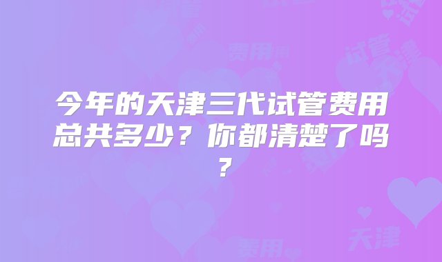 今年的天津三代试管费用总共多少？你都清楚了吗？