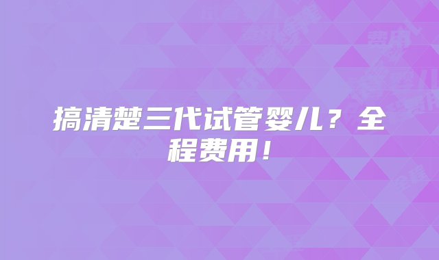 搞清楚三代试管婴儿？全程费用！