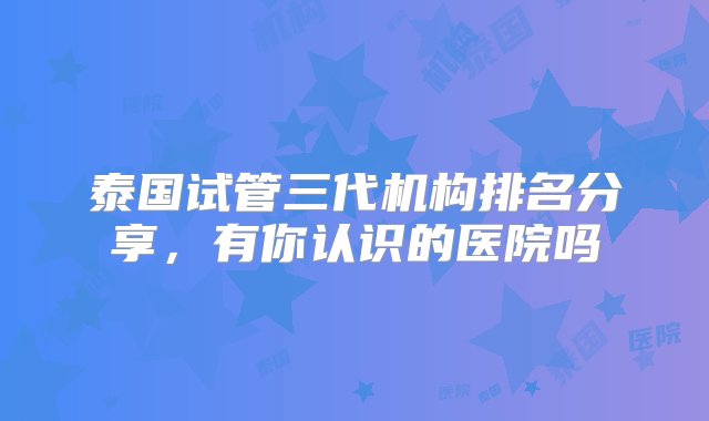 泰国试管三代机构排名分享，有你认识的医院吗