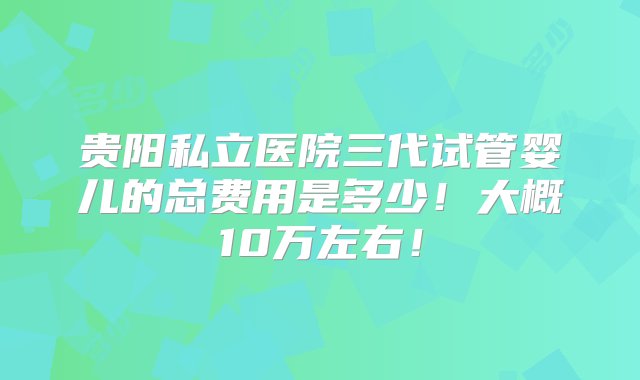 贵阳私立医院三代试管婴儿的总费用是多少！大概10万左右！