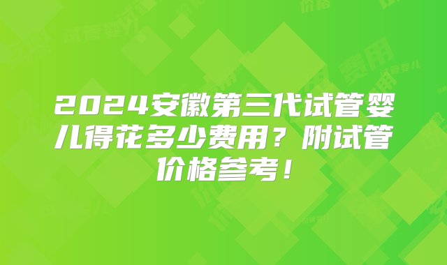 2024安徽第三代试管婴儿得花多少费用？附试管价格参考！