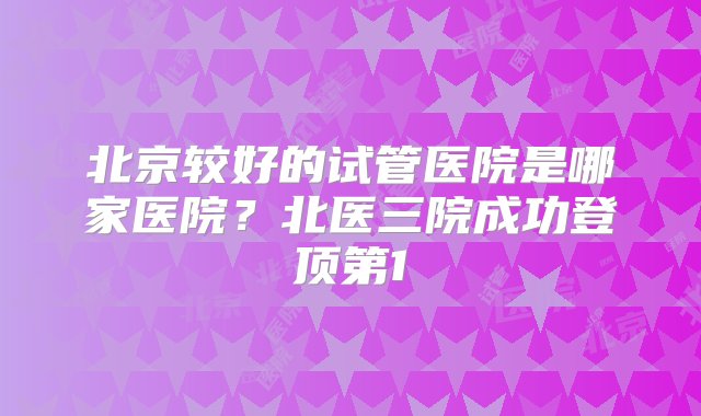 北京较好的试管医院是哪家医院？北医三院成功登顶第1