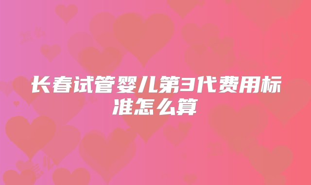 长春试管婴儿第3代费用标准怎么算