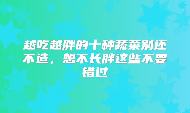 越吃越胖的十种蔬菜别还不造，想不长胖这些不要错过