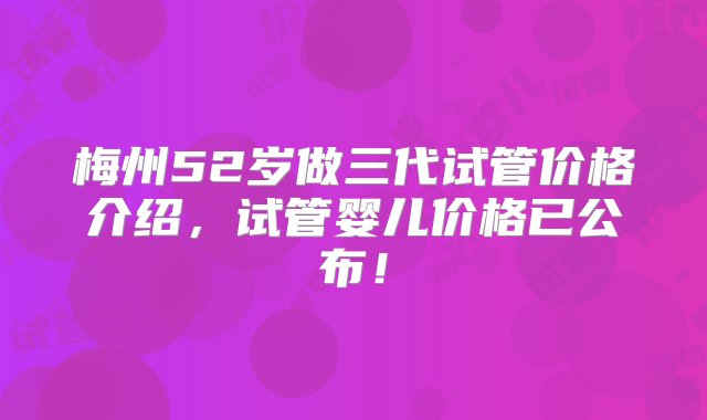 梅州52岁做三代试管价格介绍，试管婴儿价格已公布！