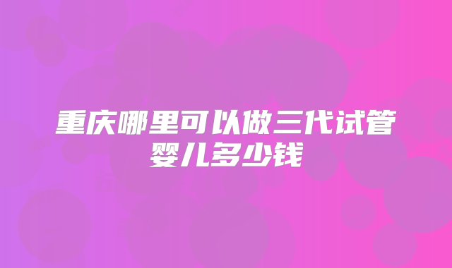 重庆哪里可以做三代试管婴儿多少钱