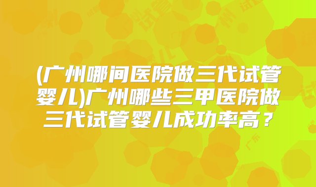 (广州哪间医院做三代试管婴儿)广州哪些三甲医院做三代试管婴儿成功率高？