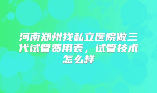 河南郑州找私立医院做三代试管费用表，试管技术怎么样