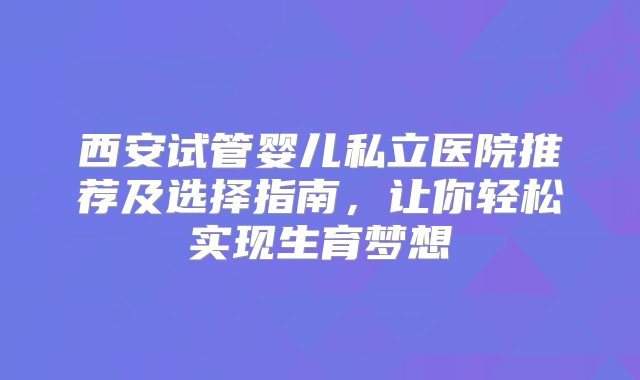 西安试管婴儿私立医院推荐及选择指南，让你轻松实现生育梦想