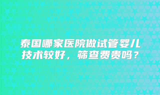 泰国哪家医院做试管婴儿技术较好，筛查费贵吗？