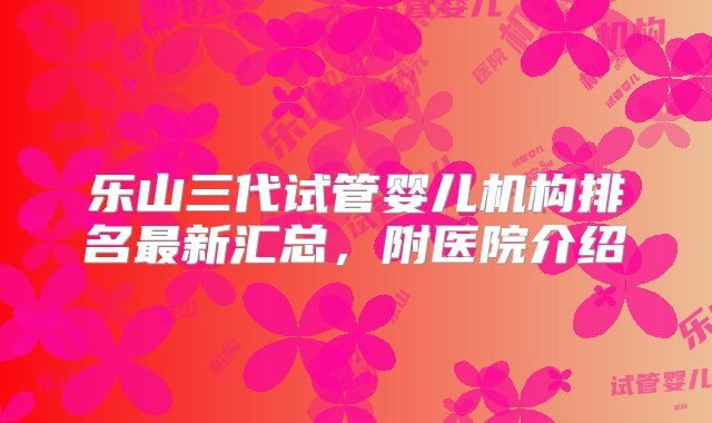 乐山三代试管婴儿机构排名最新汇总，附医院介绍