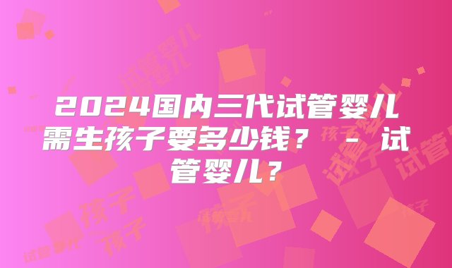 2024国内三代试管婴儿需生孩子要多少钱？ - 试管婴儿？