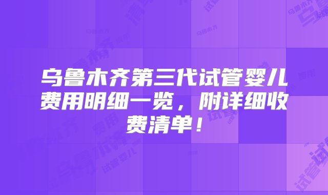 乌鲁木齐第三代试管婴儿费用明细一览，附详细收费清单！