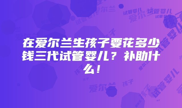 在爱尔兰生孩子要花多少钱三代试管婴儿？补助什么！