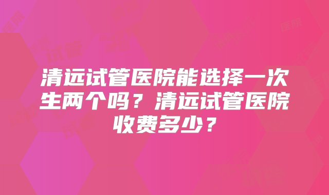 清远试管医院能选择一次生两个吗？清远试管医院收费多少？