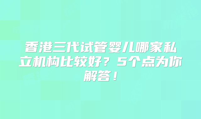 香港三代试管婴儿哪家私立机构比较好？5个点为你解答！