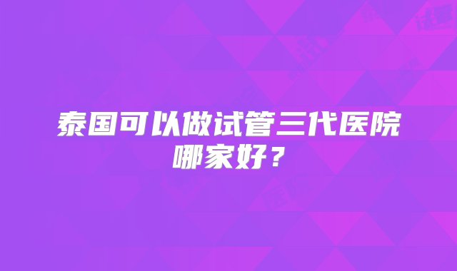 泰国可以做试管三代医院哪家好？