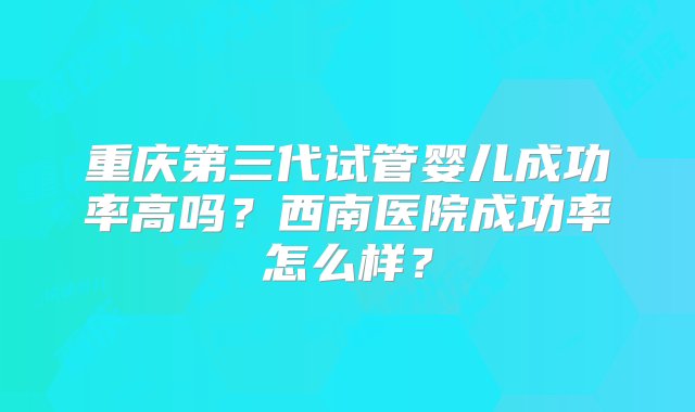 重庆第三代试管婴儿成功率高吗？西南医院成功率怎么样？