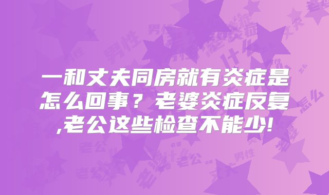 一和丈夫同房就有炎症是怎么回事？老婆炎症反复,老公这些检查不能少!