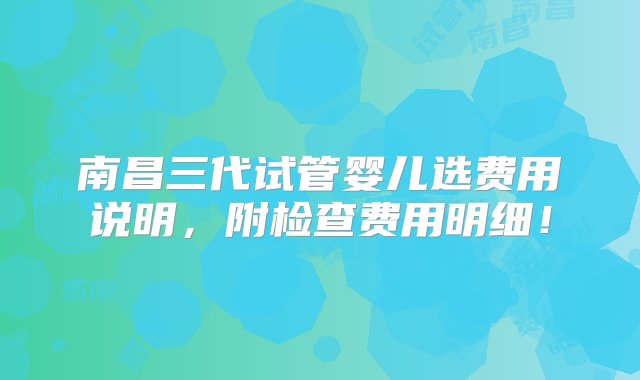 南昌三代试管婴儿选费用说明，附检查费用明细！