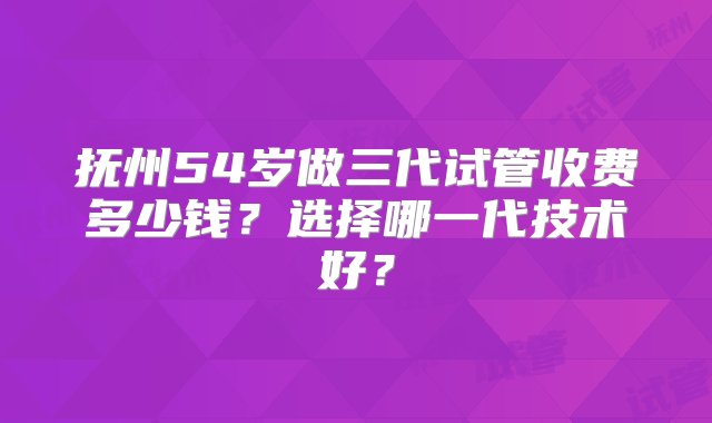 抚州54岁做三代试管收费多少钱？选择哪一代技术好？