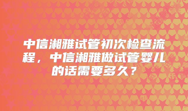 中信湘雅试管初次检查流程，中信湘雅做试管婴儿的话需要多久？