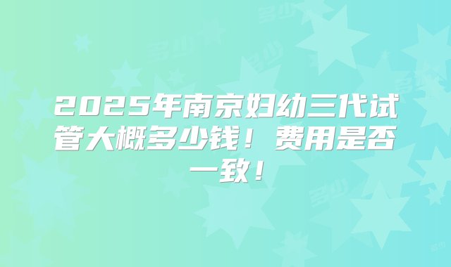 2025年南京妇幼三代试管大概多少钱！费用是否一致！