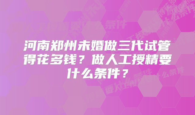 河南郑州未婚做三代试管得花多钱？做人工授精要什么条件？