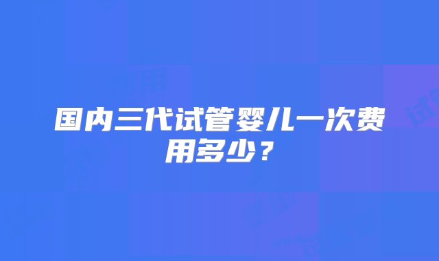 国内三代试管婴儿一次费用多少？