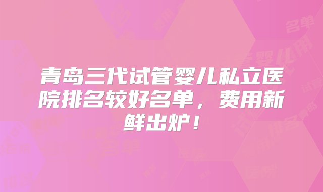 青岛三代试管婴儿私立医院排名较好名单，费用新鲜出炉！