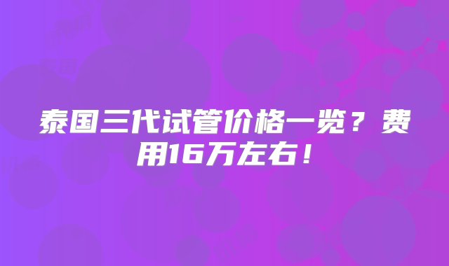 泰国三代试管价格一览？费用16万左右！