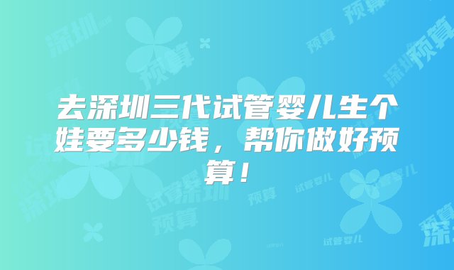 去深圳三代试管婴儿生个娃要多少钱，帮你做好预算！