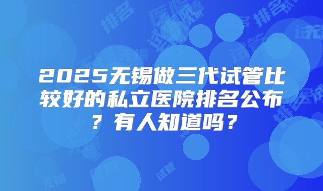 2025无锡做三代试管比较好的私立医院排名公布？有人知道吗？