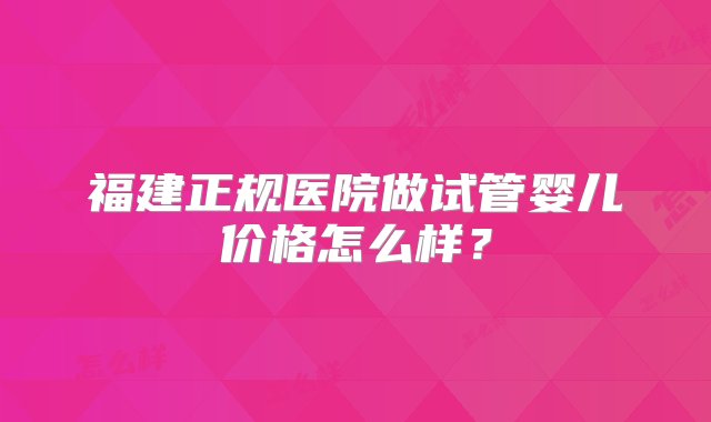 福建正规医院做试管婴儿价格怎么样？