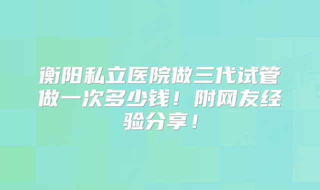 衡阳私立医院做三代试管做一次多少钱！附网友经验分享！