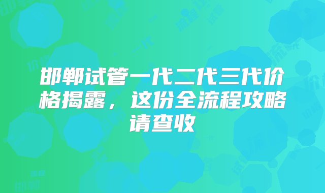 邯郸试管一代二代三代价格揭露，这份全流程攻略请查收