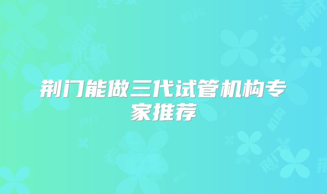 荆门能做三代试管机构专家推荐