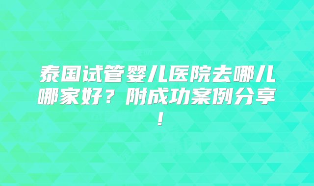 泰国试管婴儿医院去哪儿哪家好？附成功案例分享！