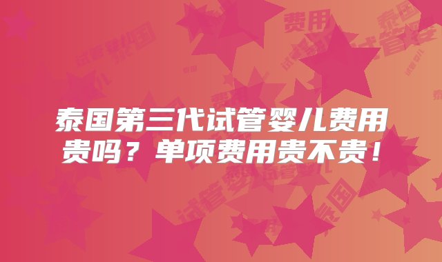 泰国第三代试管婴儿费用贵吗？单项费用贵不贵！