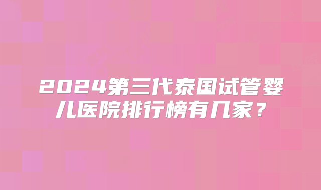 2024第三代泰国试管婴儿医院排行榜有几家？