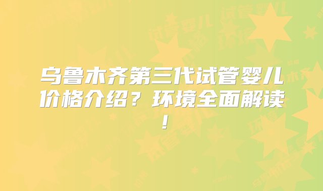 乌鲁木齐第三代试管婴儿价格介绍？环境全面解读！