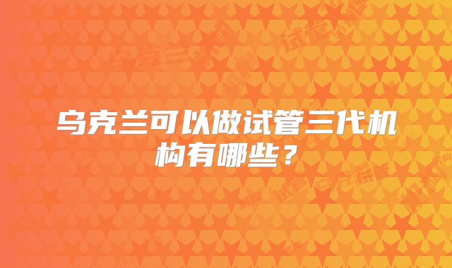 乌克兰可以做试管三代机构有哪些？