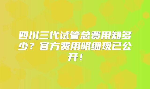 四川三代试管总费用知多少？官方费用明细现已公开！