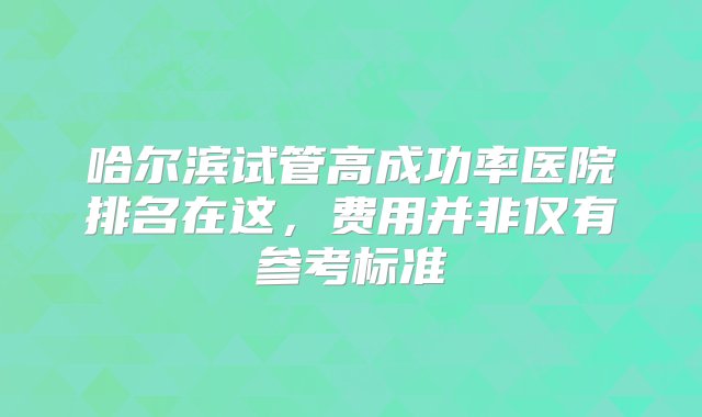 哈尔滨试管高成功率医院排名在这，费用并非仅有参考标准