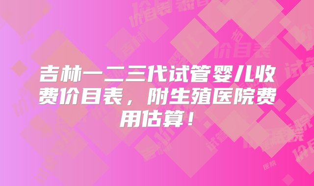 吉林一二三代试管婴儿收费价目表，附生殖医院费用估算！