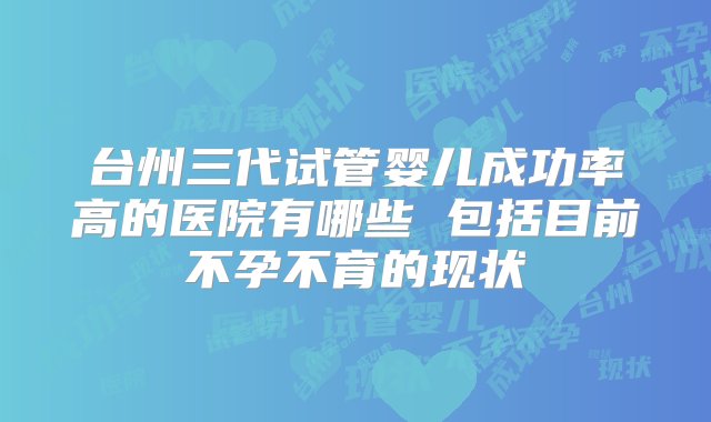 台州三代试管婴儿成功率高的医院有哪些 包括目前不孕不育的现状